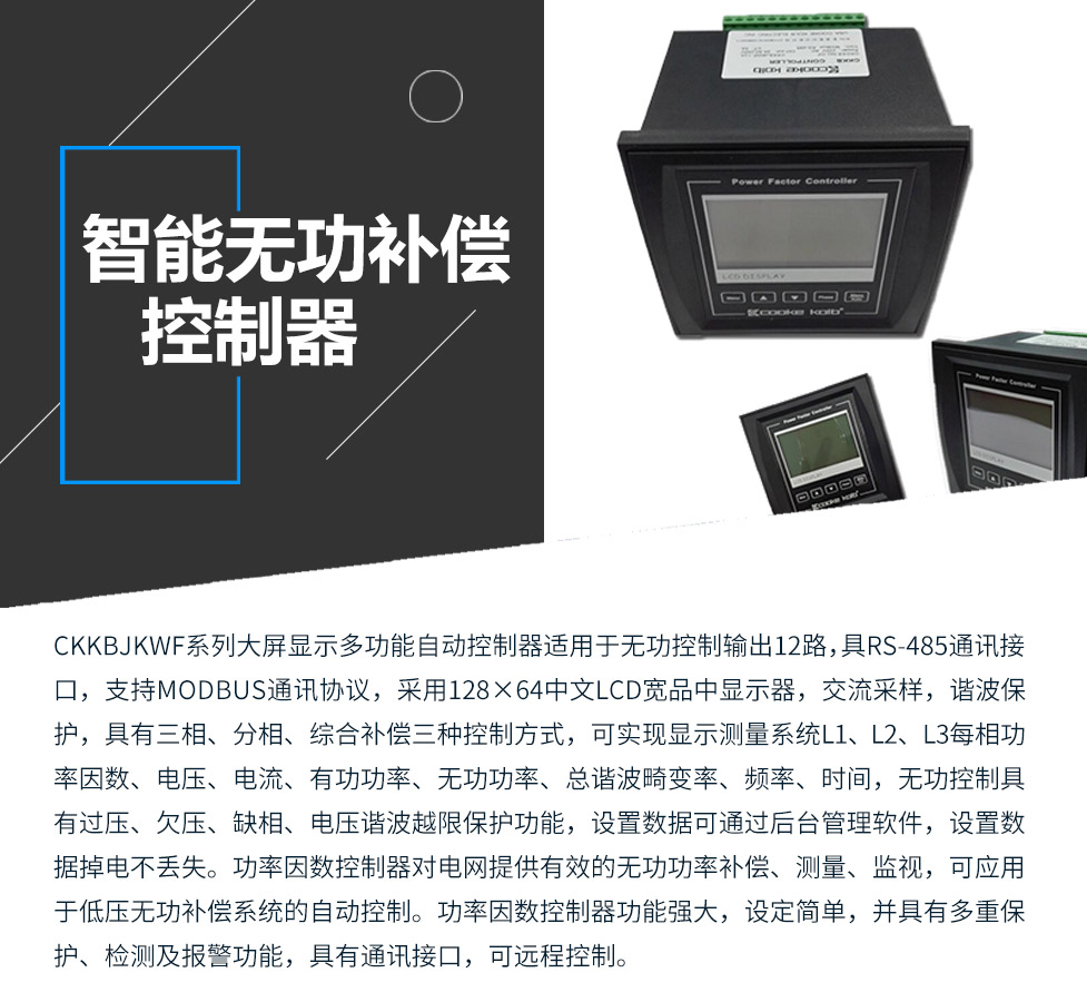 CKKBcJKWF系列大屏显示多功能自动控制器适用于无功控制输出12路，具RS-485通讯接口，支持MODBUS通讯协议，采用128×64中文LCD宽品中显示器，交流采样，谐波保护，具有三相、分相、综合补偿三种控制方式，可实现显示测量系统L1、L2、L3每相功率因数、电压、电流、有功功率、无功功率、总谐波畸变率、频率、时间，无功控制具有过压、欠压、缺相、电压谐波越限保护功能，设置数据可通过后台管理软件，设置数据掉电不丢失。功率因数控制器对电网提供有效的无功功率补偿、测量、监视，可应用于低压无功补偿系统的自动控制。功率因数控制器功能强大，设定简单，并具有多重保护、检测及报警功能，具有通讯接口，可远程控制。